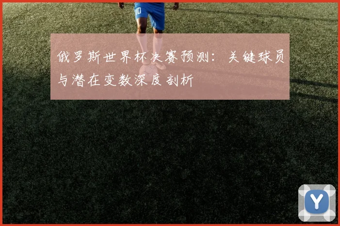 俄罗斯世界杯决赛预测：关键球员与潜在变数深度剖析