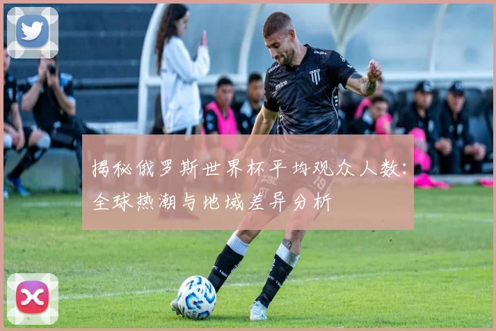 揭秘俄罗斯世界杯平均观众人数：全球热潮与地域差异分析