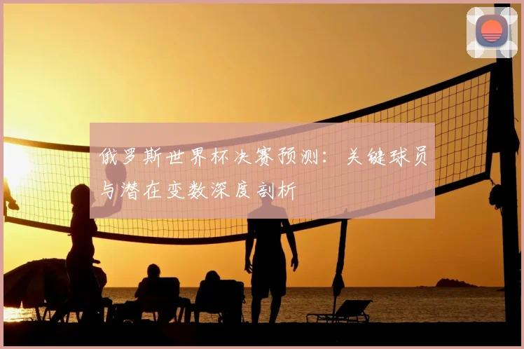 俄罗斯世界杯决赛预测：关键球员与潜在变数深度剖析