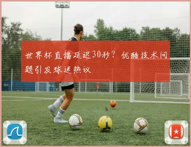 世界杯直播延迟30秒？优酷技术问题引发球迷热议