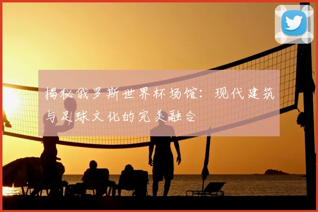 揭秘俄罗斯世界杯场馆:现代建筑与足球文化的完美融合