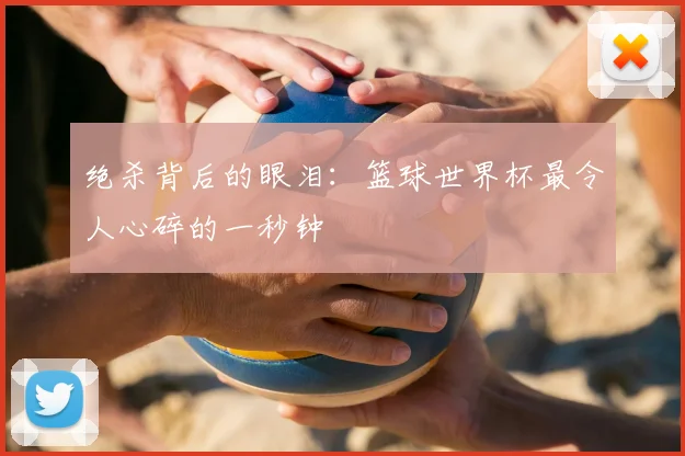 绝杀背后的眼泪：篮球世界杯最令人心碎的一秒钟