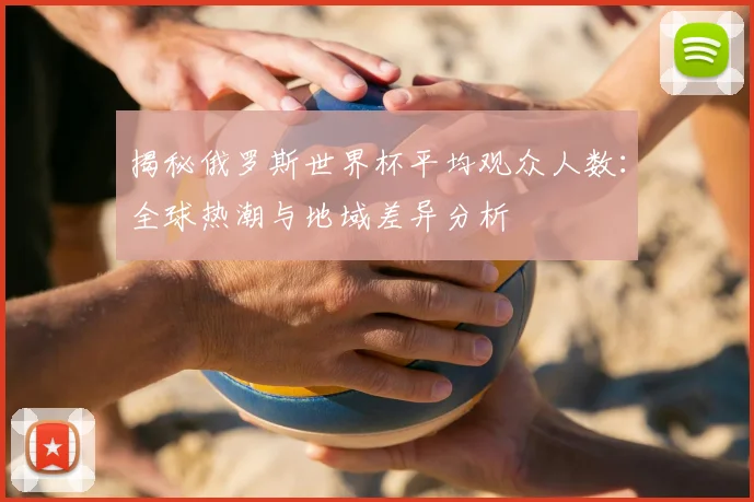 揭秘俄罗斯世界杯平均观众人数：全球热潮与地域差异分析