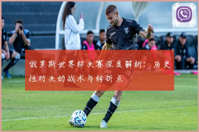 俄罗斯世界杯决赛深度解析：历史性对决的战术与转折点