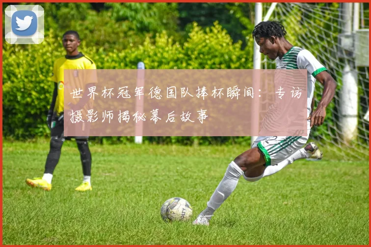 世界杯冠军德国队捧杯瞬间：专访摄影师揭秘幕后故事