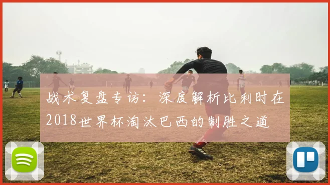 战术复盘专访：深度解析比利时在2018世界杯淘汰巴西的制胜之道