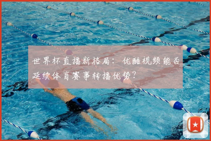 世界杯直播新格局：优酷视频能否延续体育赛事转播优势？