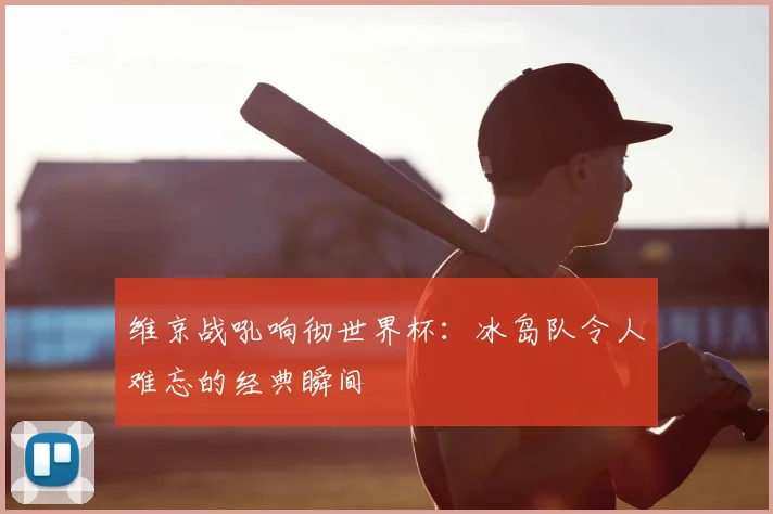 维京战吼响彻世界杯：冰岛队令人难忘的经典瞬间