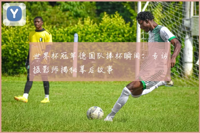 世界杯冠军德国队捧杯瞬间：专访摄影师揭秘幕后故事