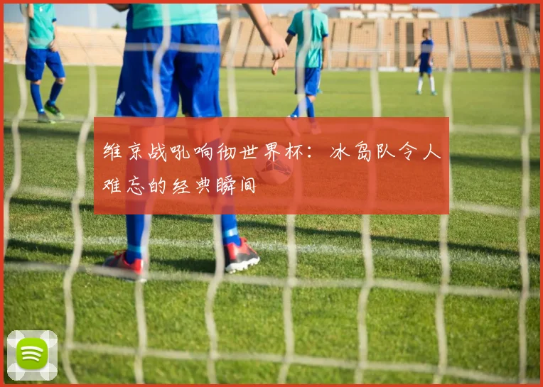 维京战吼响彻世界杯：冰岛队令人难忘的经典瞬间