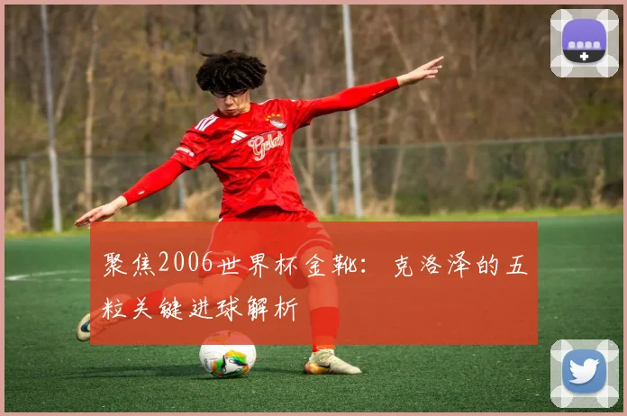 聚焦2006世界杯金靴：克洛泽的五粒关键进球解析