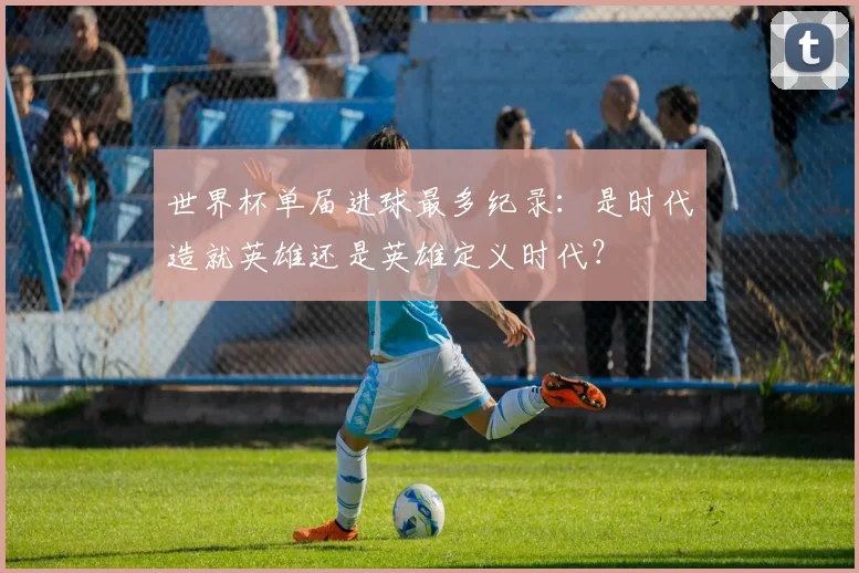 世界杯单届进球最多纪录：是时代造就英雄还是英雄定义时代？